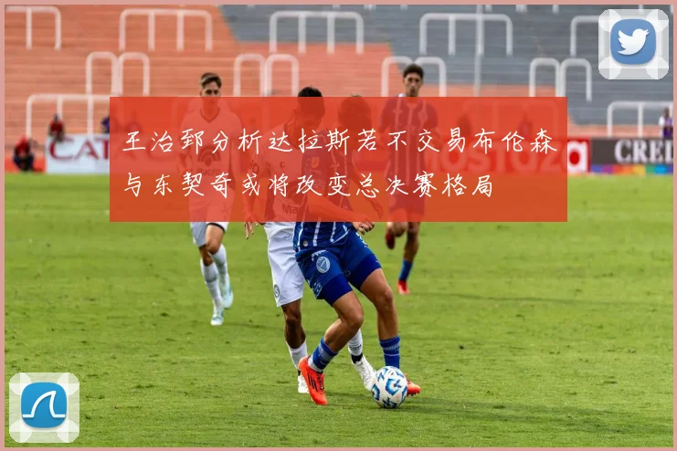 王治郅分析达拉斯若不交易布伦森与东契奇或将改变总决赛格局