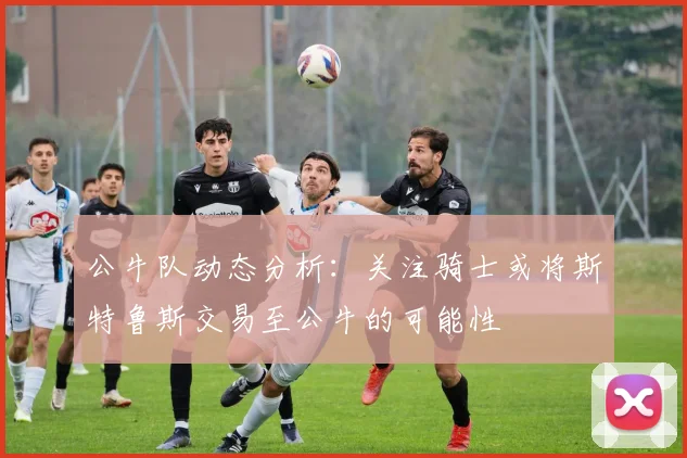 公牛队动态分析：关注骑士或将斯特鲁斯交易至公牛的可能性