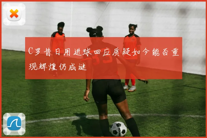 C罗昔日用进球回应质疑如今能否重现辉煌仍成谜