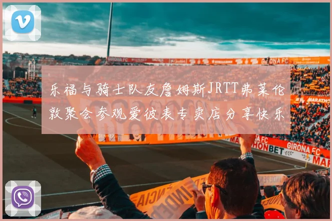乐福与骑士队友詹姆斯JRTT弗莱伦敦聚会参观爱彼表专卖店分享快乐时光