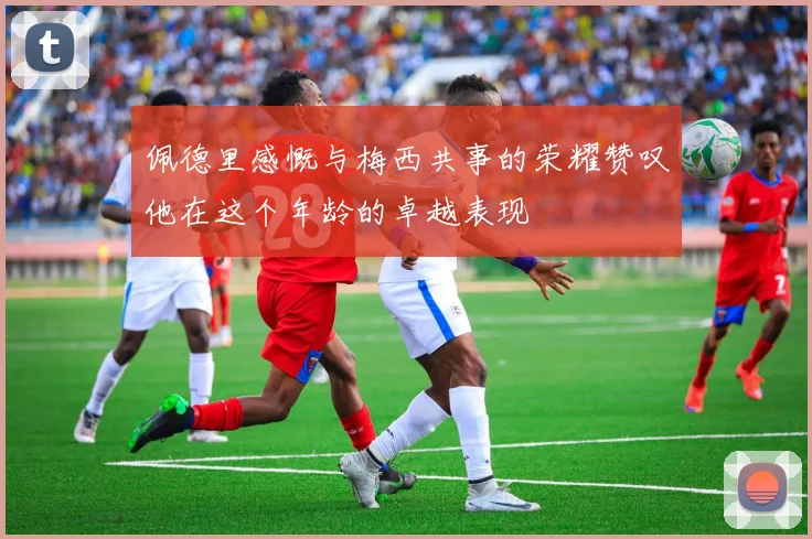 佩德里感慨与梅西共事的荣耀赞叹他在这个年龄的卓越表现