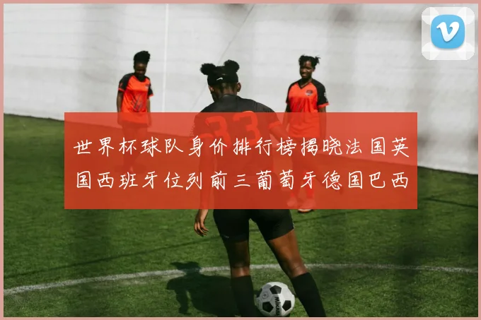 世界杯球队身价排行榜揭晓法国英国西班牙位列前三葡萄牙德国巴西身价均超九亿欧元