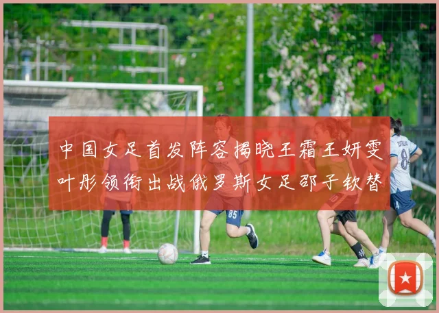 中国女足首发阵容揭晓王霜王妍雯叶彤领衔出战俄罗斯女足邵子钦替补待命