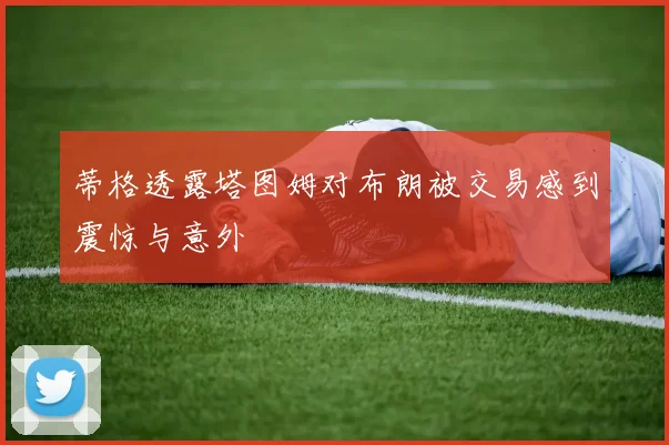 蒂格透露塔图姆对布朗被交易感到震惊与意外