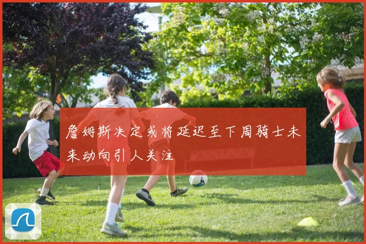 詹姆斯决定或将延迟至下周骑士未来动向引人关注
