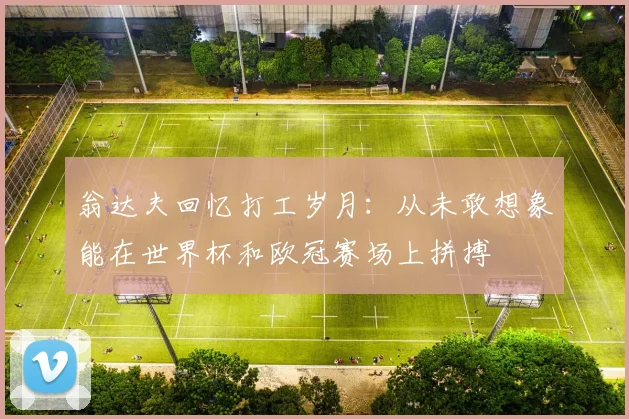 翁达夫回忆打工岁月：从未敢想象能在世界杯和欧冠赛场上拼搏