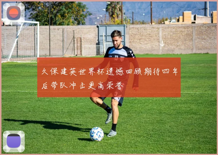 久保建英世界杯遗憾回顾期待四年后带队冲击更高荣誉