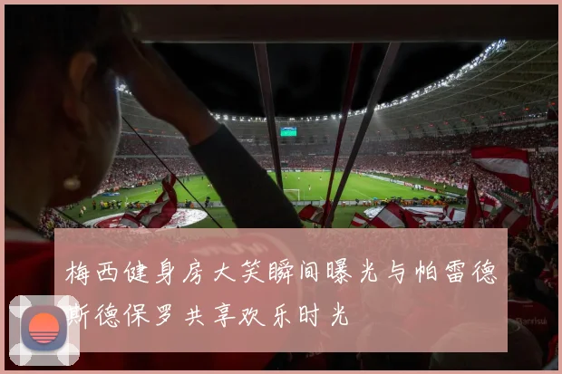 梅西健身房大笑瞬间曝光与帕雷德斯德保罗共享欢乐时光