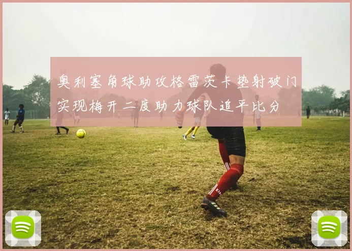 奥利塞角球助攻格雷茨卡垫射破门实现梅开二度助力球队追平比分