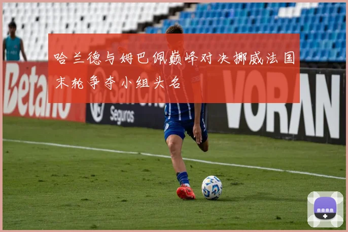 哈兰德与姆巴佩巅峰对决挪威法国末轮争夺小组头名