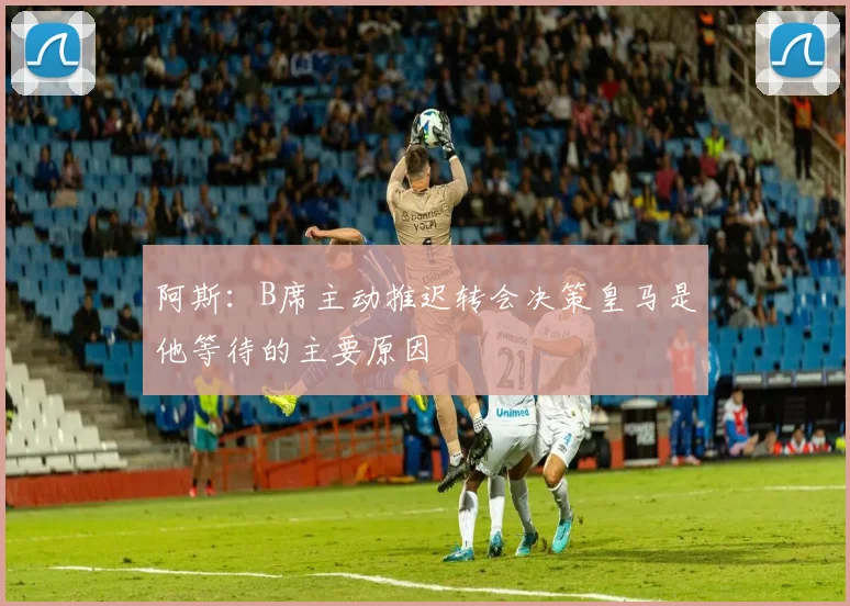 阿斯：B席主动推迟转会决策皇马是他等待的主要原因