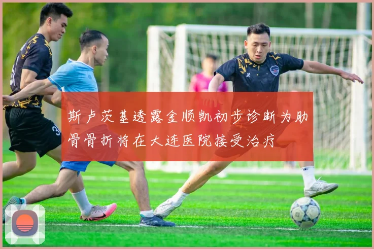 斯卢茨基透露金顺凯初步诊断为肋骨骨折将在大连医院接受治疗