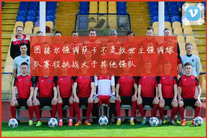 图赫尔强调萨卡不是救世主强调球队赛程挑战大于其他强队