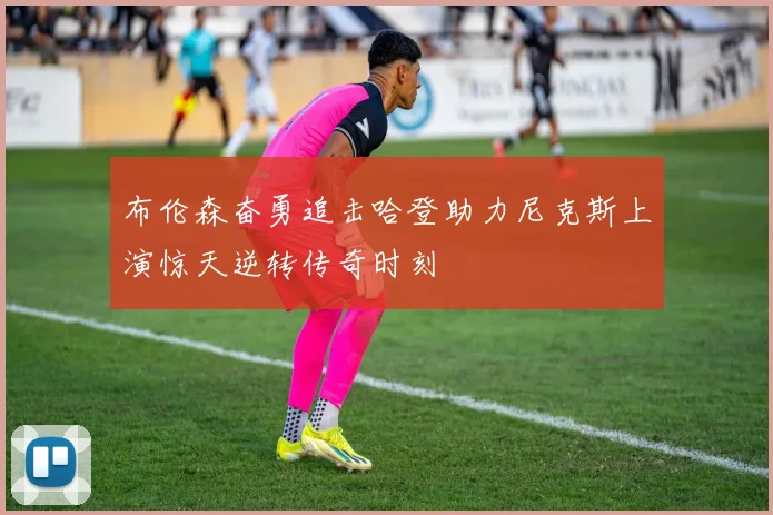 布伦森奋勇追击哈登助力尼克斯上演惊天逆转传奇时刻