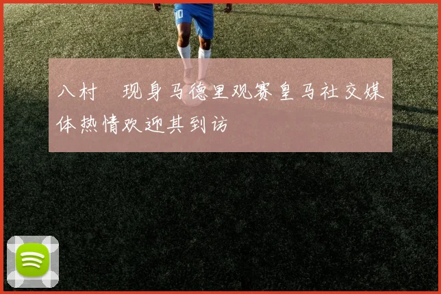 八村塁现身马德里观赛皇马社交媒体热情欢迎其到访