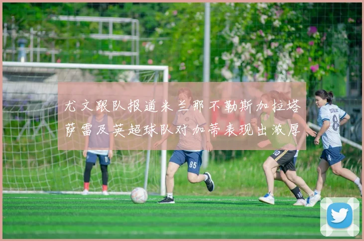 尤文跟队报道米兰那不勒斯加拉塔萨雷及英超球队对加蒂表现出浓厚兴趣