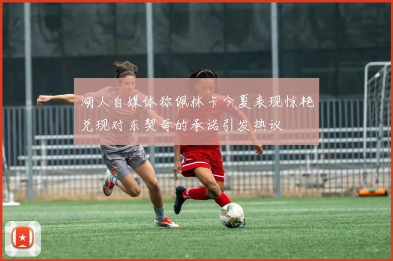 湖人自媒体称佩林卡今夏表现惊艳兑现对东契奇的承诺引发热议