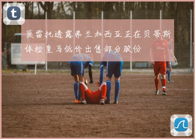 莫雷托透露弗兰加西亚正在贝蒂斯体检皇马低价出售部分股份
