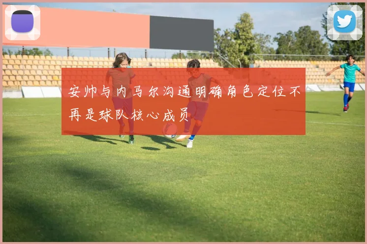 安帅与内马尔沟通明确角色定位不再是球队核心成员