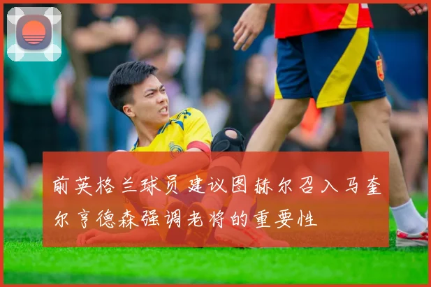 前英格兰球员建议图赫尔召入马奎尔亨德森强调老将的重要性