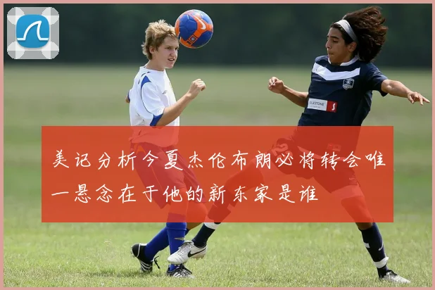 美记分析今夏杰伦布朗必将转会唯一悬念在于他的新东家是谁