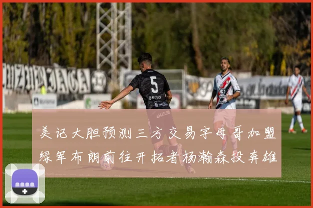 美记大胆预测三方交易字母哥加盟绿军布朗前往开拓者杨瀚森投奔雄鹿
