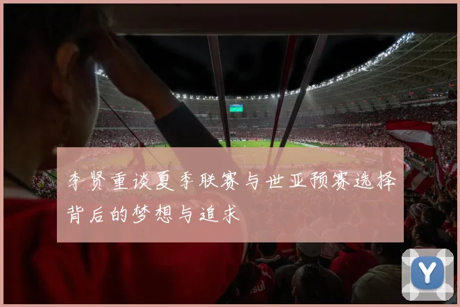 李贤重谈夏季联赛与世亚预赛选择背后的梦想与追求