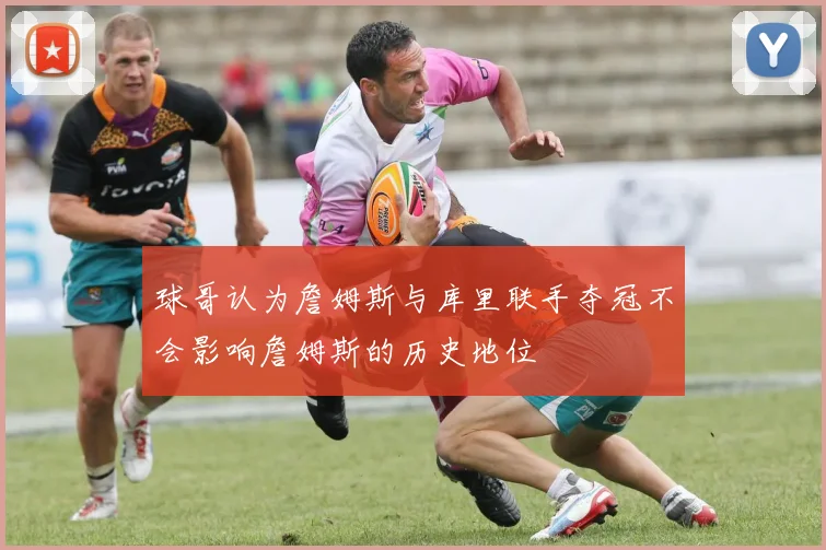 球哥认为詹姆斯与库里联手夺冠不会影响詹姆斯的历史地位