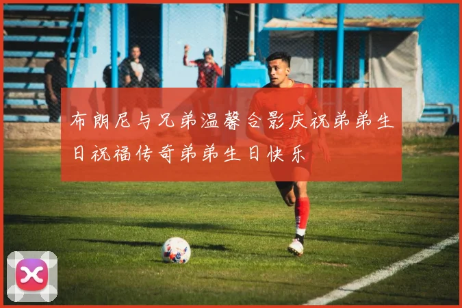 布朗尼与兄弟温馨合影庆祝弟弟生日祝福传奇弟弟生日快乐