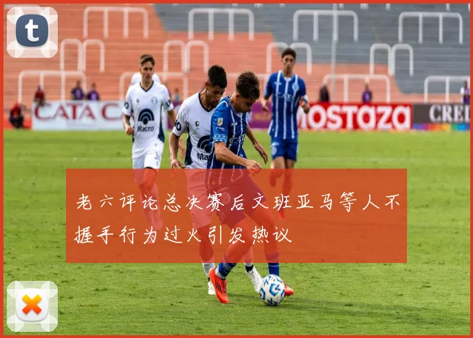 老六评论总决赛后文班亚马等人不握手行为过火引发热议