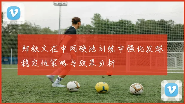郑钦文在中网硬地训练中强化发球稳定性策略与效果分析